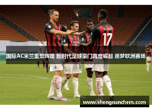 国际AC米兰重塑辉煌 新时代足球豪门再度崛起 逐梦欧洲赛场
