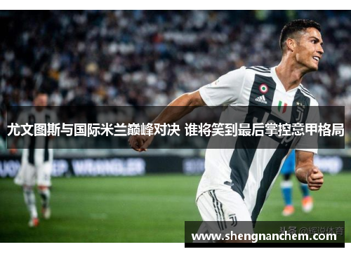 尤文图斯与国际米兰巅峰对决 谁将笑到最后掌控意甲格局